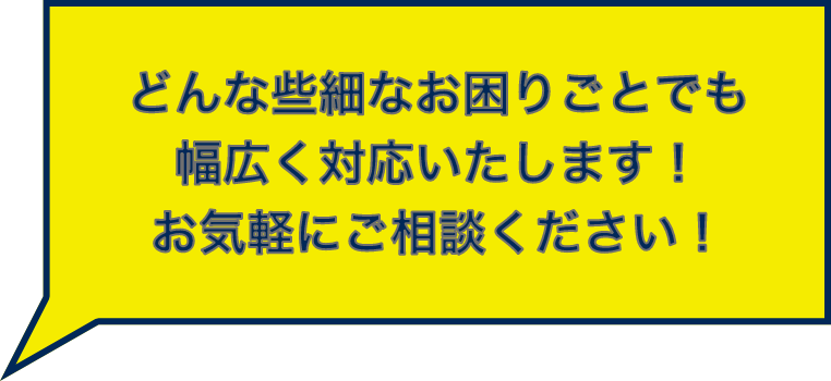 どんな些細なお困りごとでも幅広く対応いたします!お気軽にご相談ください!